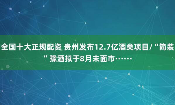 全国十大正规配资 贵州发布12.7亿酒类项目/“简装”豫酒拟于8月末面市······