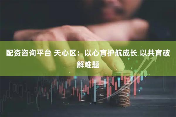 配资咨询平台 天心区：以心育护航成长 以共育破解难题