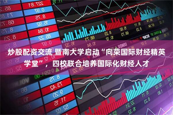 炒股配资交流 暨南大学启动“向荣国际财经精英学堂”，四校联合培养国际化财经人才