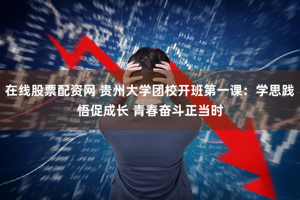 在线股票配资网 贵州大学团校开班第一课：学思践悟促成长 青春奋斗正当时